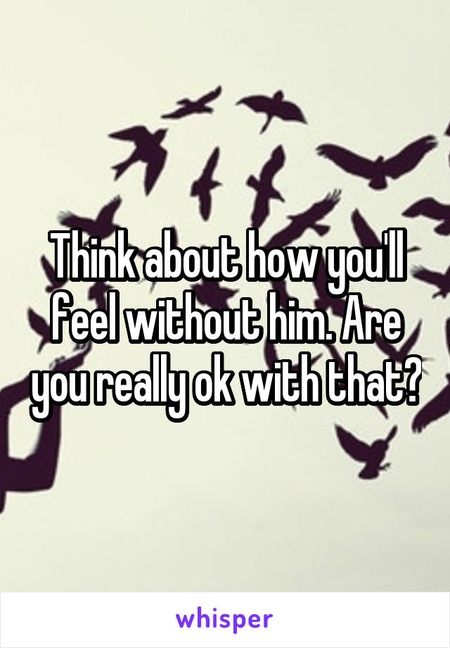 Think about how you'll feel without him. Are you really ok with that?