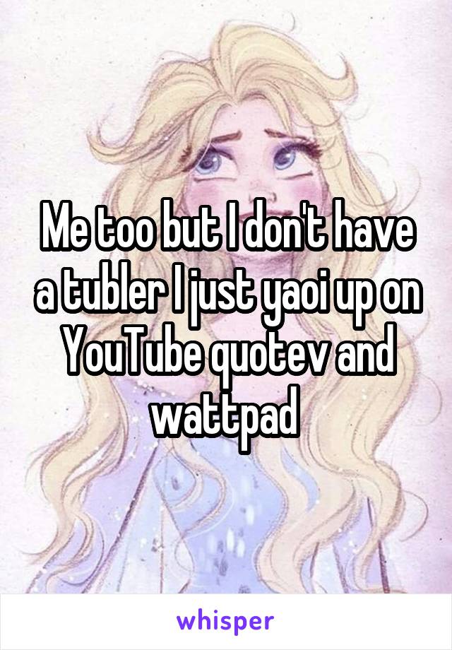 Me too but I don't have a tubler I just yaoi up on YouTube quotev and wattpad 