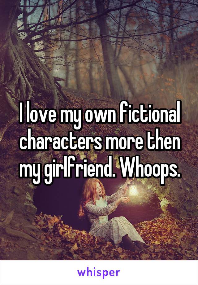 I love my own fictional characters more then my girlfriend. Whoops.
