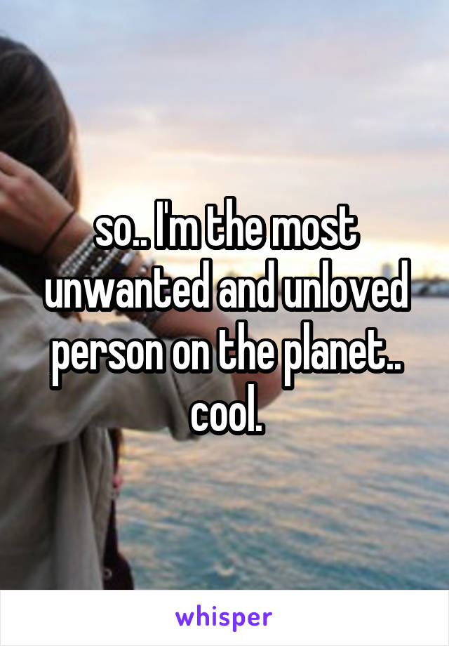 so.. I'm the most unwanted and unloved person on the planet.. cool.