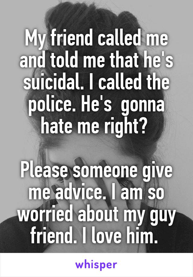 My friend called me and told me that he's suicidal. I called the police. He's  gonna hate me right? 

Please someone give me advice. I am so worried about my guy friend. I love him. 
