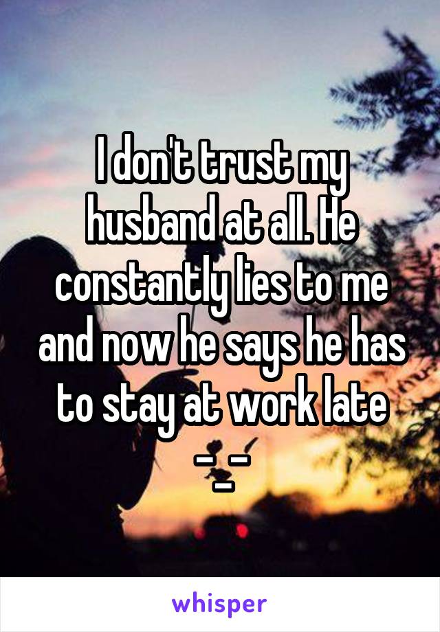 I don't trust my husband at all. He constantly lies to me and now he says he has to stay at work late -_-