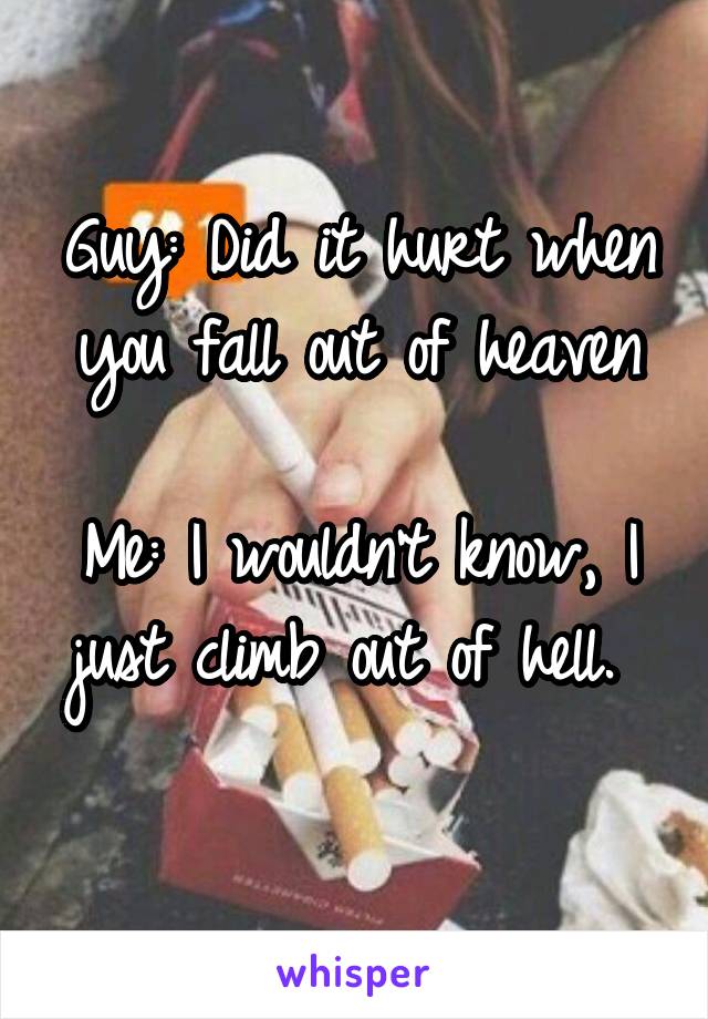 Guy: Did it hurt when you fall out of heaven

Me: I wouldn't know, I just climb out of hell. 

