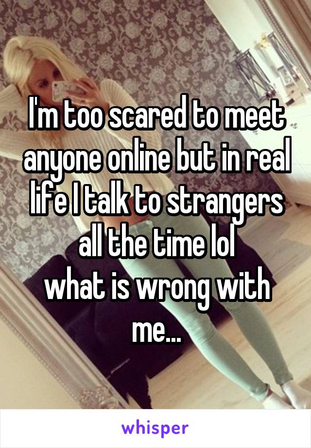 I'm too scared to meet anyone online but in real life I talk to strangers all the time lol
what is wrong with me...
