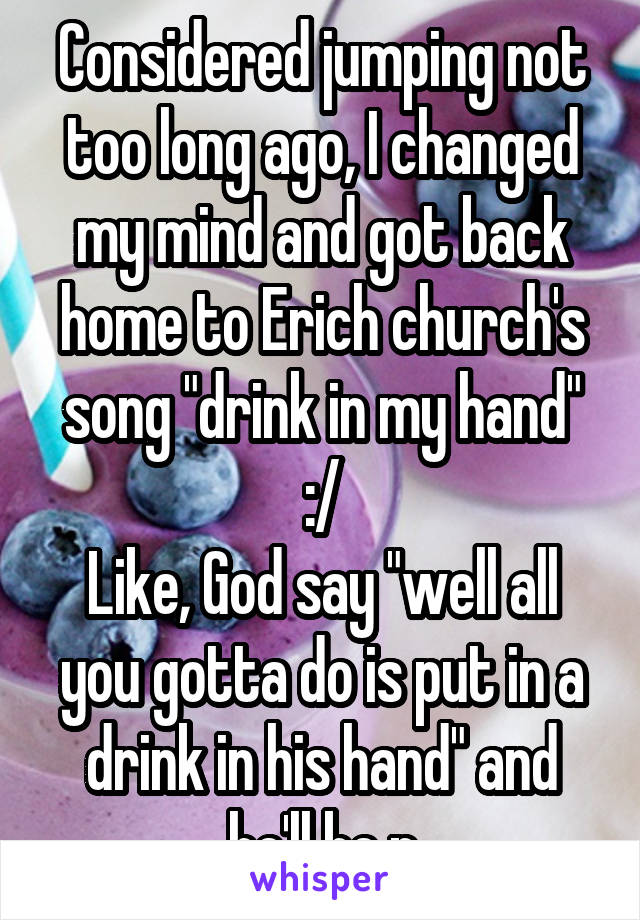Considered jumping not too long ago, I changed my mind and got back home to Erich church's song "drink in my hand" :/
Like, God say "well all you gotta do is put in a drink in his hand" and he'll be p
