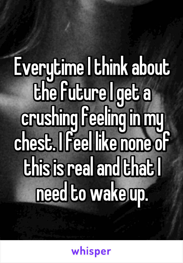 Everytime I think about the future I get a crushing feeling in my chest. I feel like none of this is real and that I need to wake up.