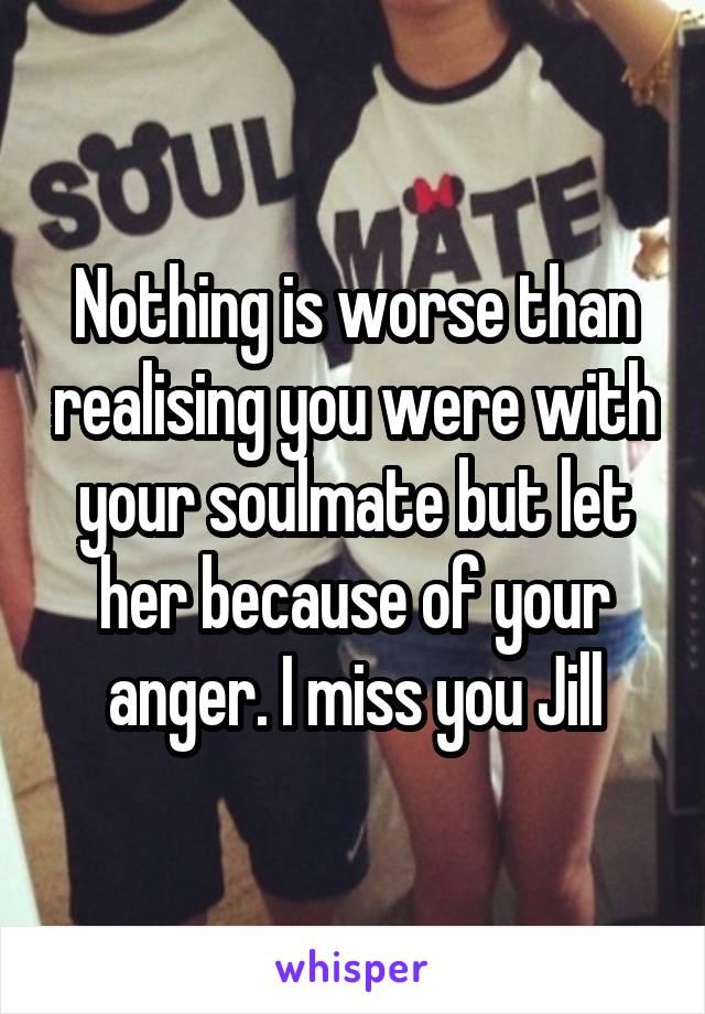 Nothing is worse than realising you were with your soulmate but let her because of your anger. I miss you Jill