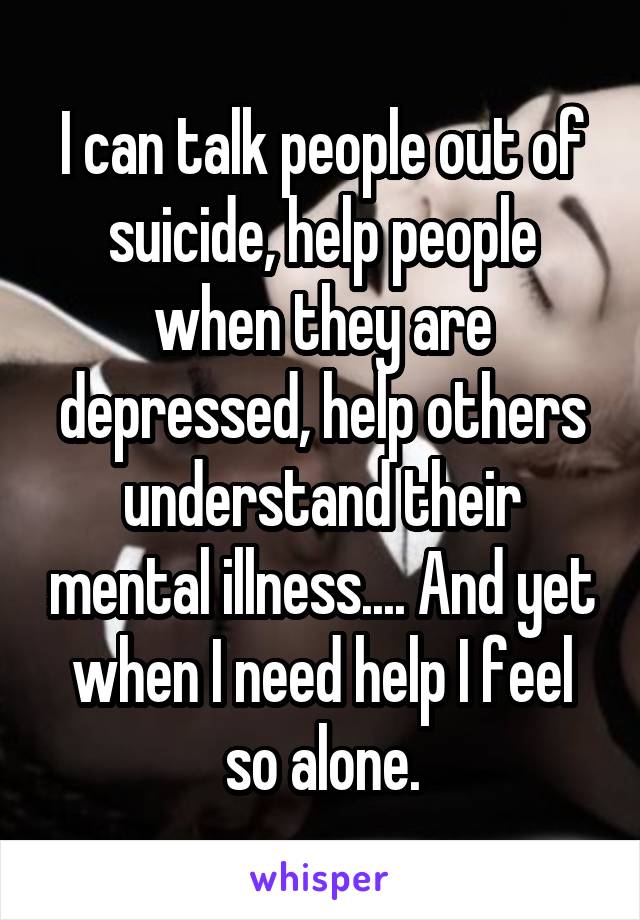 I can talk people out of suicide, help people when they are depressed, help others understand their mental illness.... And yet when I need help I feel so alone.
