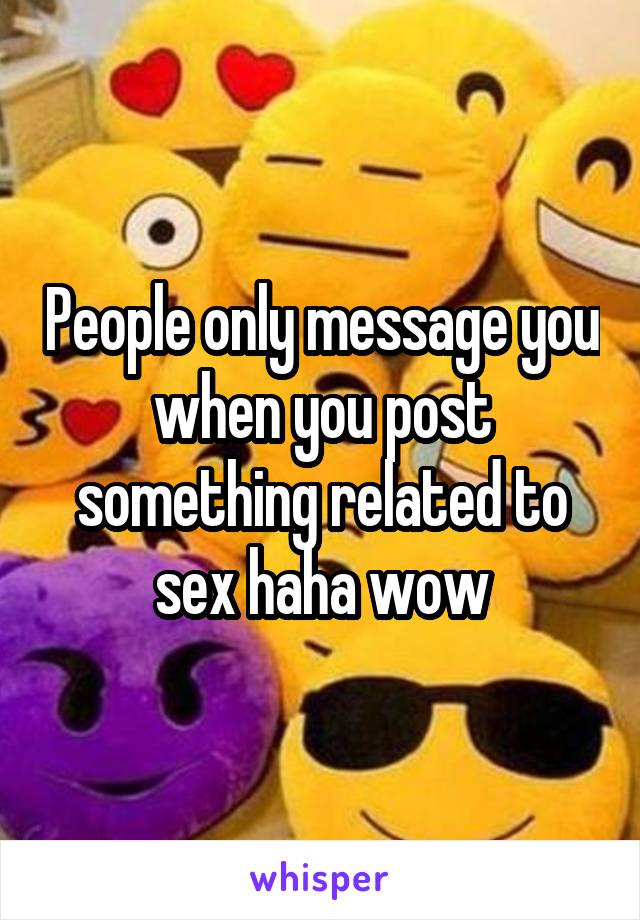 People only message you when you post something related to sex haha wow