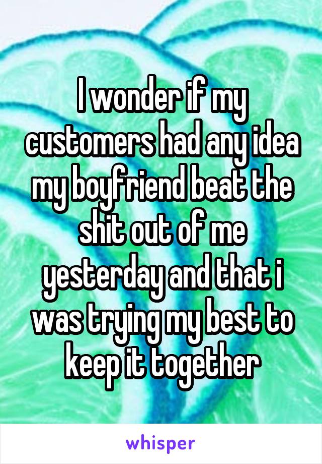 I wonder if my customers had any idea my boyfriend beat the shit out of me yesterday and that i was trying my best to keep it together