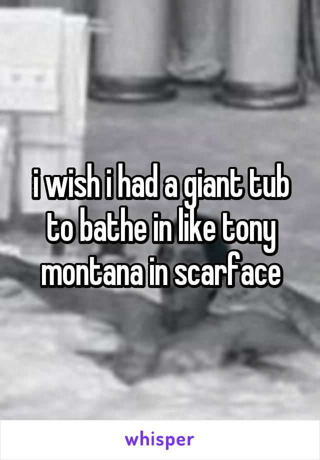 i wish i had a giant tub to bathe in like tony montana in scarface