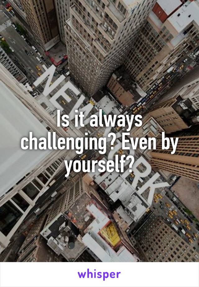 Is it always challenging? Even by yourself?