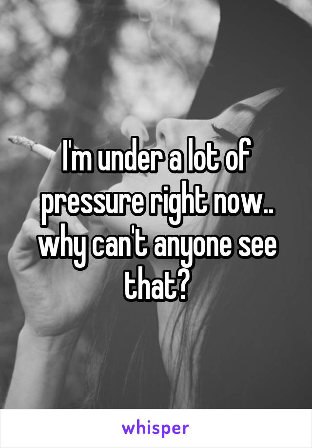 I'm under a lot of pressure right now.. why can't anyone see that?