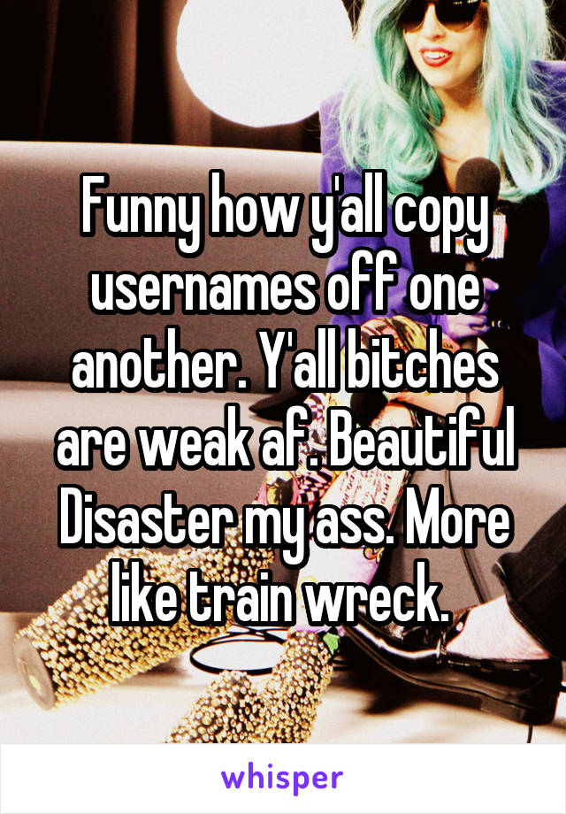 Funny how y'all copy usernames off one another. Y'all bitches are weak af. Beautiful Disaster my ass. More like train wreck. 