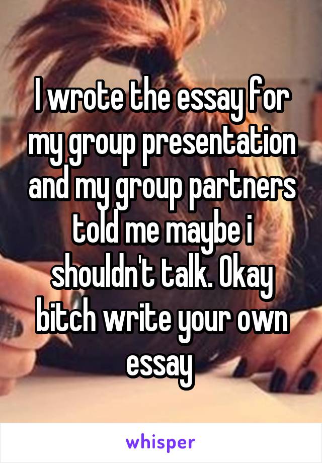 I wrote the essay for my group presentation and my group partners told me maybe i shouldn't talk. Okay bitch write your own essay 