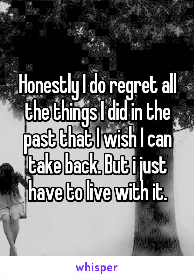 Honestly I do regret all the things I did in the past that I wish I can take back. But i just have to live with it.