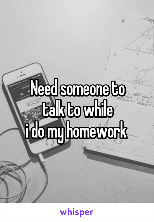 Need someone to
talk to while
i do my homework 