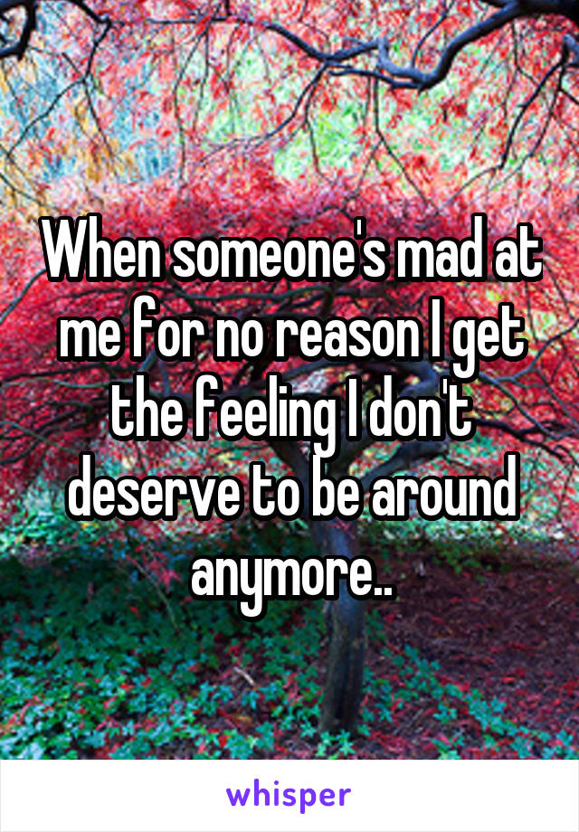 When someone's mad at me for no reason I get the feeling I don't deserve to be around anymore..