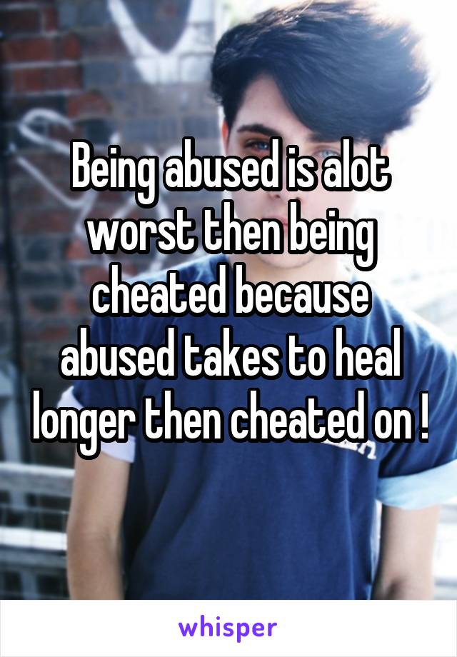 Being abused is alot worst then being cheated because abused takes to heal longer then cheated on ! 
