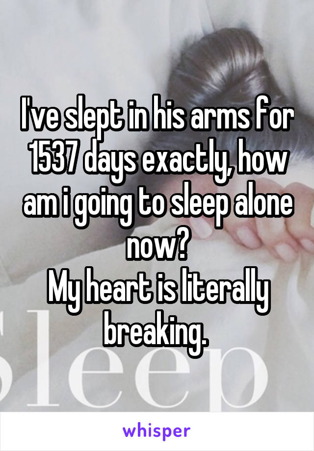 I've slept in his arms for 1537 days exactly, how am i going to sleep alone now?
My heart is literally breaking. 