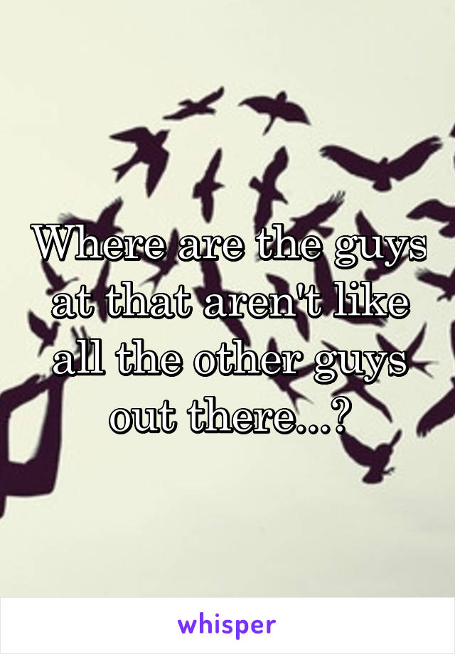 Where are the guys at that aren't like all the other guys out there...?