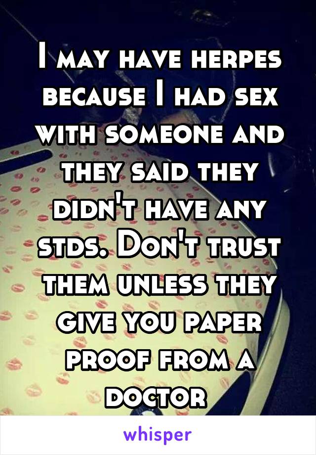 I may have herpes because I had sex with someone and they said they didn't have any stds. Don't trust them unless they give you paper proof from a doctor 