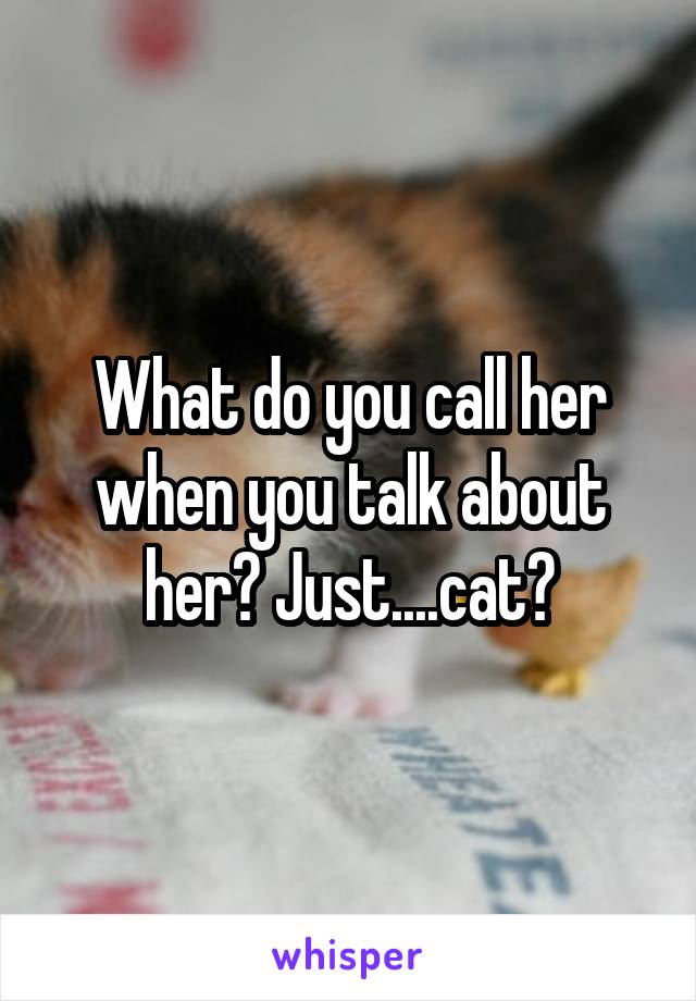 What do you call her when you talk about her? Just....cat?