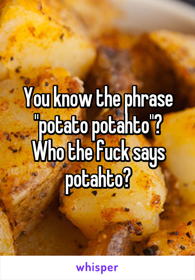 You know the phrase "potato potahto"?
Who the fuck says potahto?