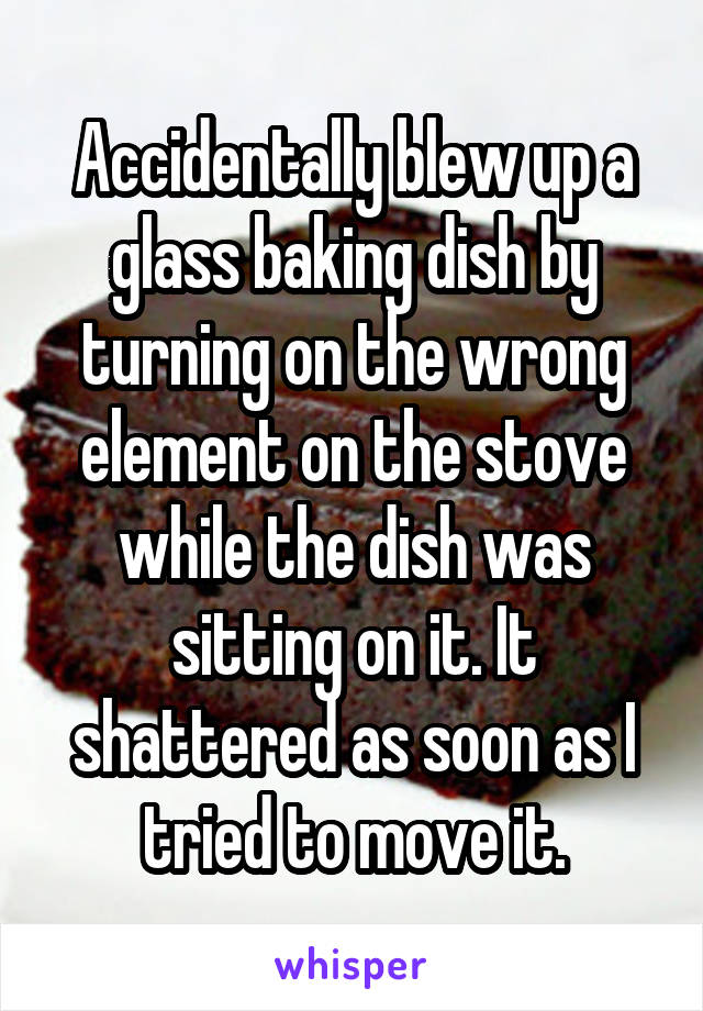 Accidentally blew up a glass baking dish by turning on the wrong element on the stove while the dish was sitting on it. It shattered as soon as I tried to move it.