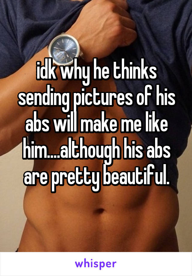idk why he thinks sending pictures of his abs will make me like him....although his abs are pretty beautiful.
