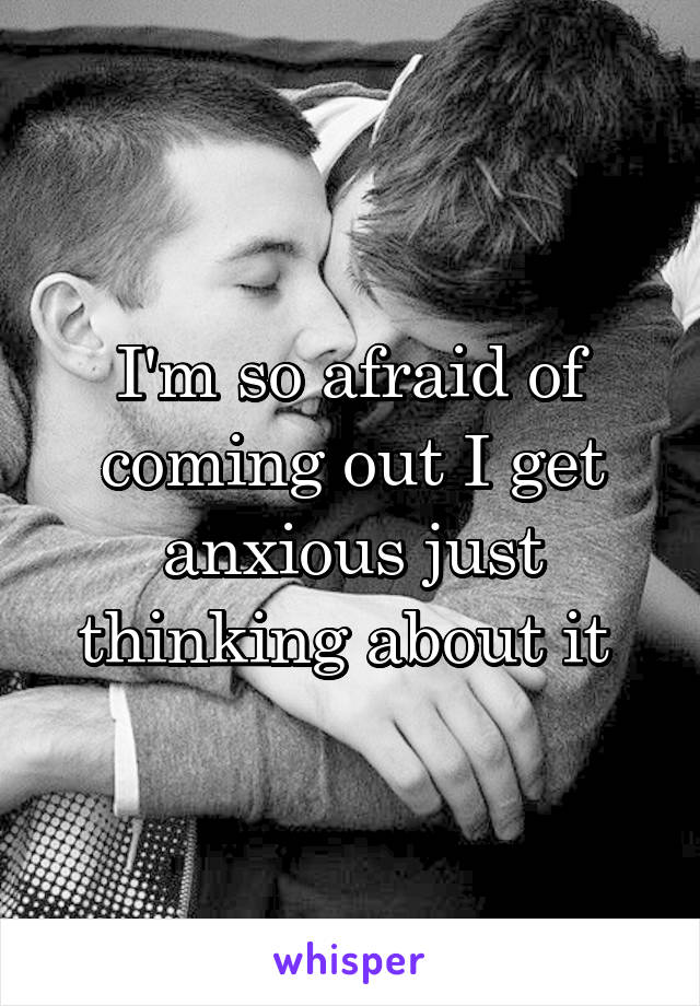 I'm so afraid of coming out I get anxious just thinking about it 