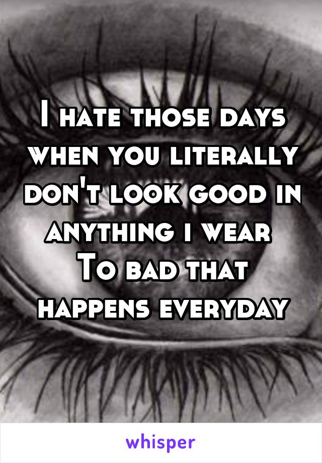 I hate those days when you literally don't look good in anything i wear 
To bad that happens everyday
