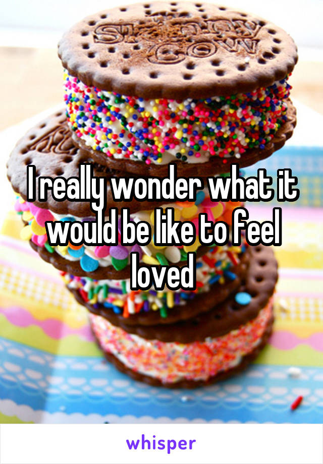 I really wonder what it would be like to feel loved