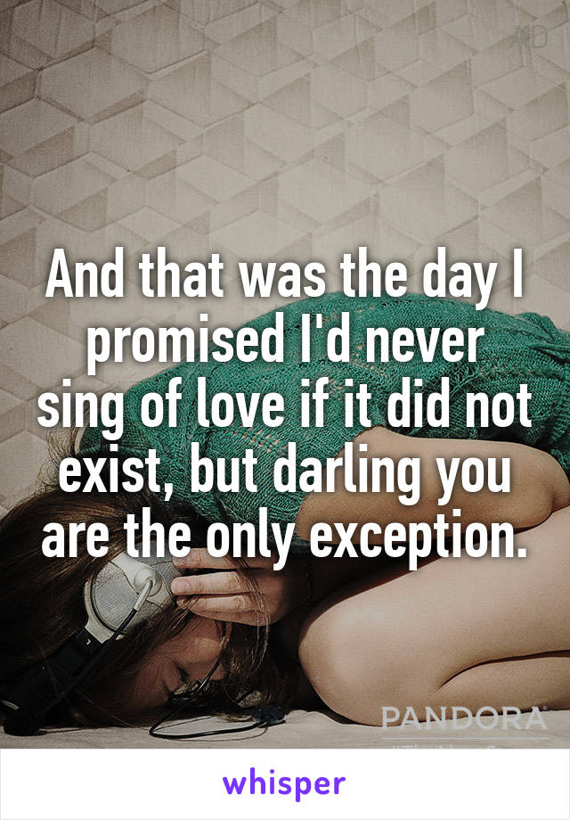 And that was the day I promised I'd never sing of love if it did not exist, but darling you are the only exception.