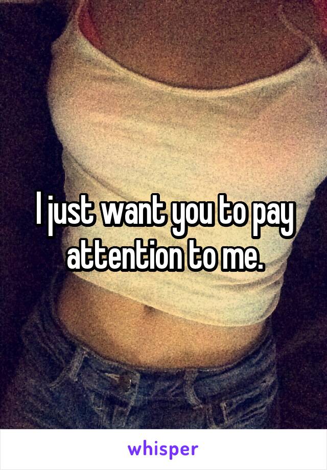 I just want you to pay attention to me.