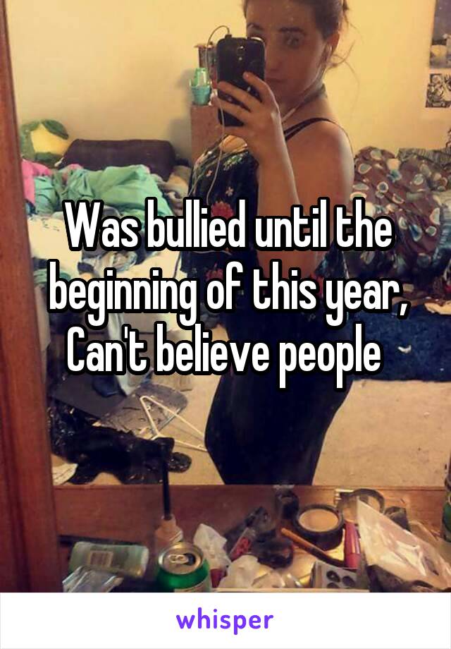 Was bullied until the beginning of this year, Can't believe people 
