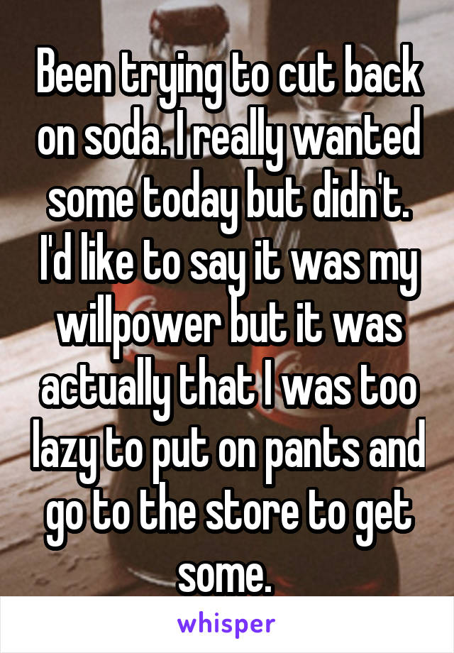Been trying to cut back on soda. I really wanted some today but didn't. I'd like to say it was my willpower but it was actually that I was too lazy to put on pants and go to the store to get some. 