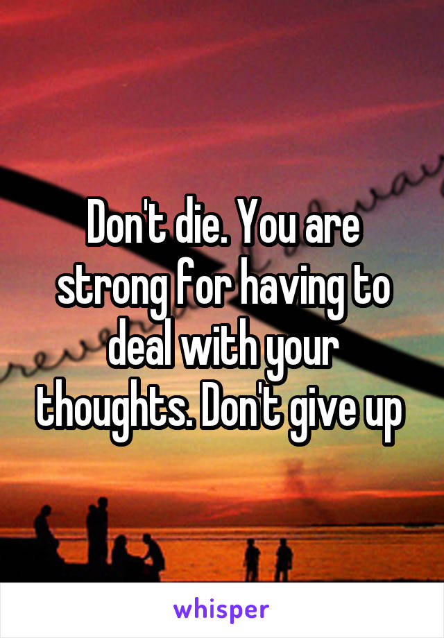 Don't die. You are strong for having to deal with your thoughts. Don't give up 