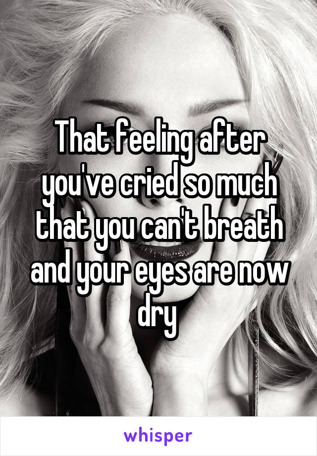 That feeling after you've cried so much that you can't breath and your eyes are now dry 