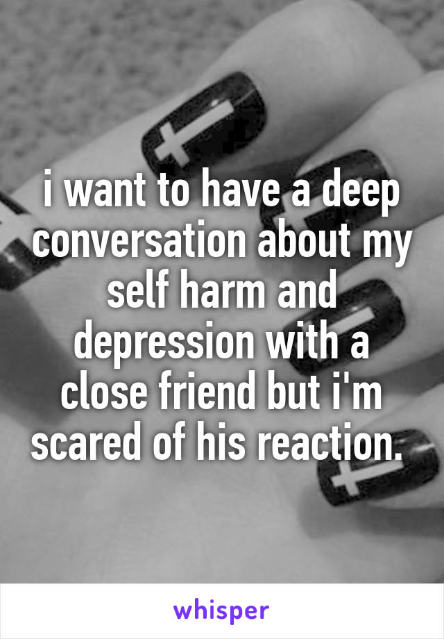 i want to have a deep conversation about my self harm and depression with a close friend but i'm scared of his reaction. 
