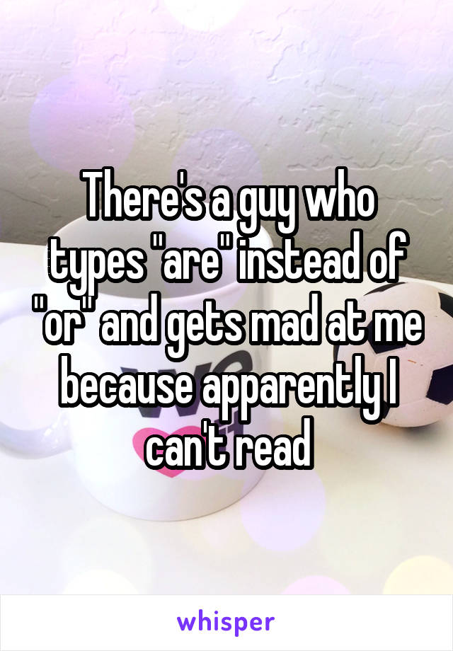 There's a guy who types "are" instead of "or" and gets mad at me because apparently I can't read