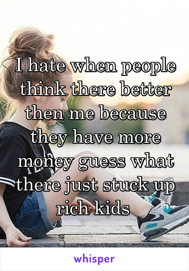 I hate when people think there better then me because they have more money guess what there just stuck up rich kids 