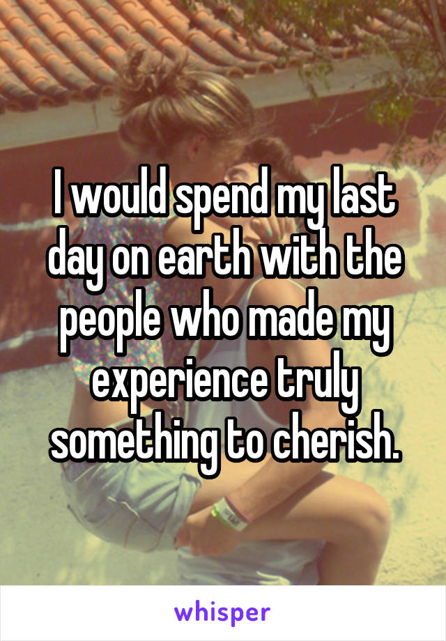 I would spend my last day on earth with the people who made my experience truly something to cherish.