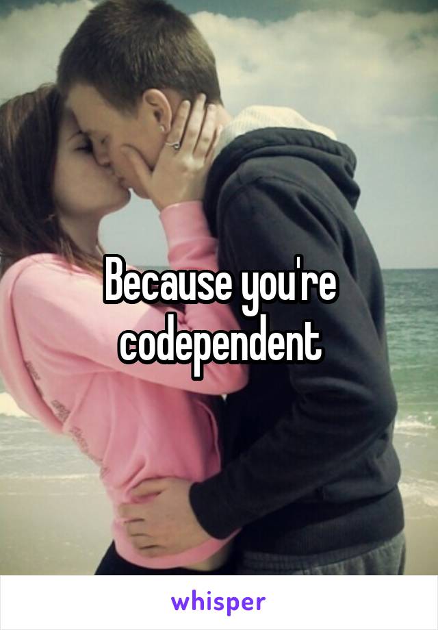 Because you're codependent