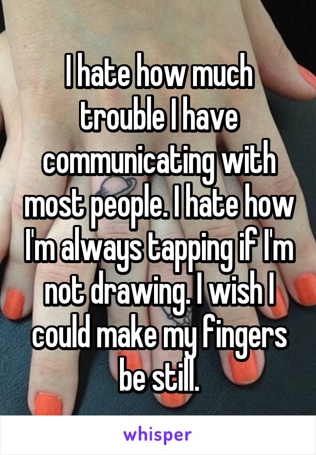 I hate how much trouble I have communicating with most people. I hate how I'm always tapping if I'm not drawing. I wish I could make my fingers be still.