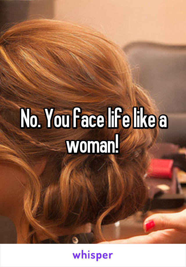 No. You face life like a woman! 