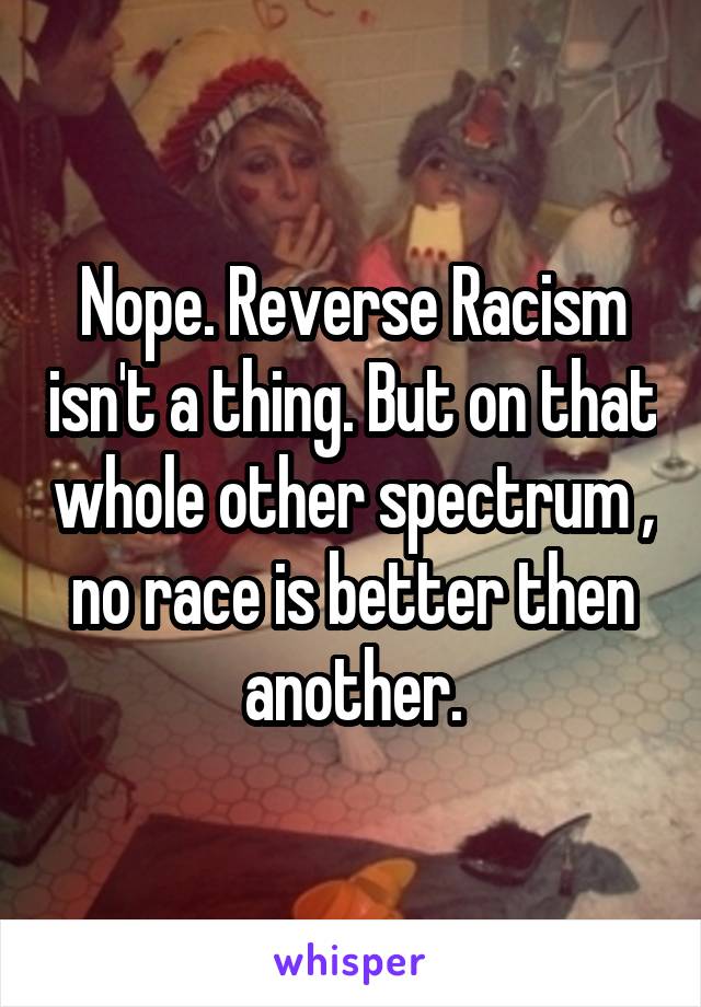 Nope. Reverse Racism isn't a thing. But on that whole other spectrum , no race is better then another.