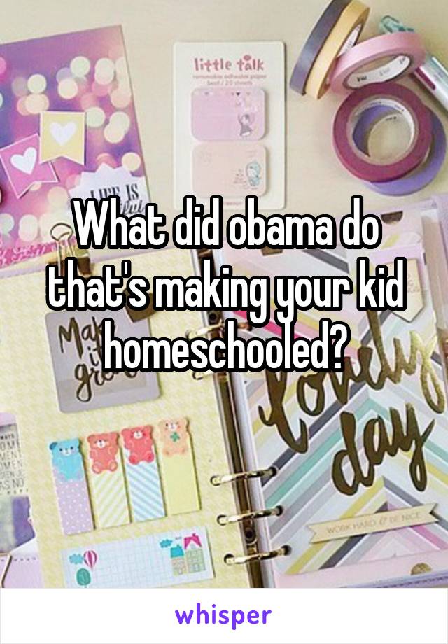 What did obama do that's making your kid homeschooled?
