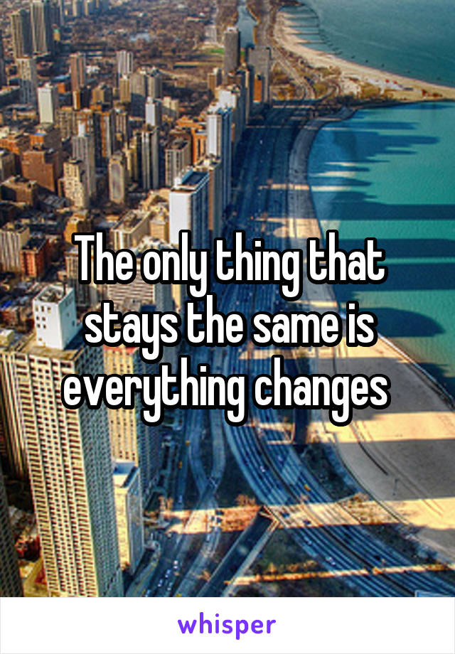 The only thing that stays the same is everything changes 