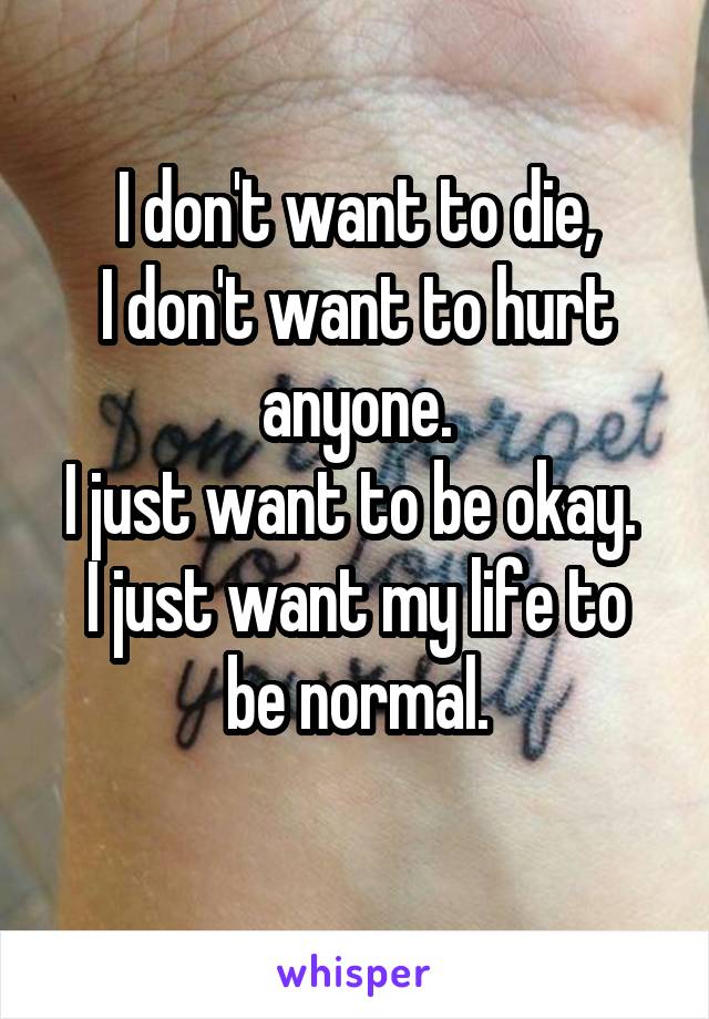 I don't want to die,
I don't want to hurt anyone.
I just want to be okay. 
I just want my life to be normal.
